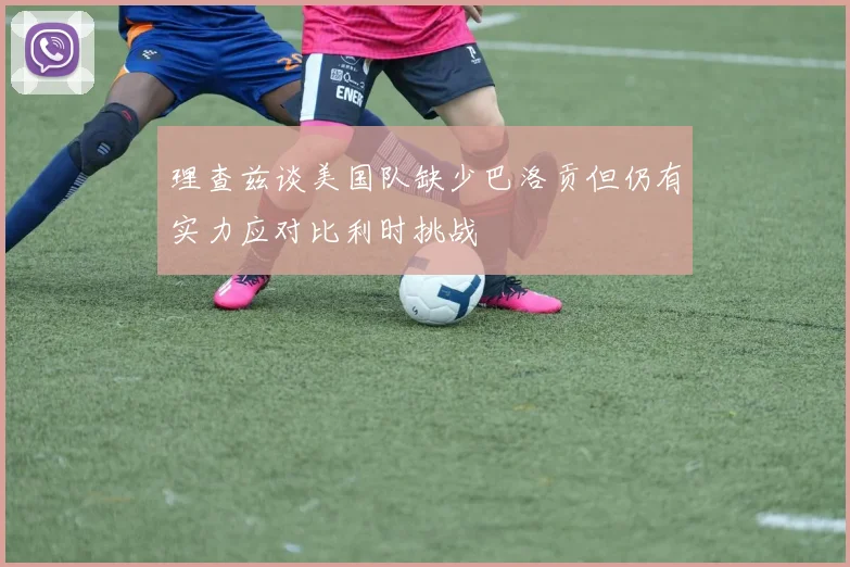 理查兹谈美国队缺少巴洛贡但仍有实力应对比利时挑战