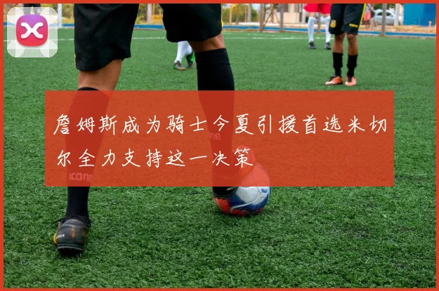 詹姆斯成为骑士今夏引援首选米切尔全力支持这一决策