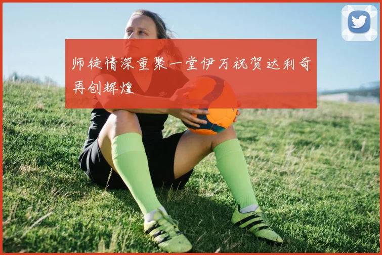 师徒情深重聚一堂伊万祝贺达利奇再创辉煌
