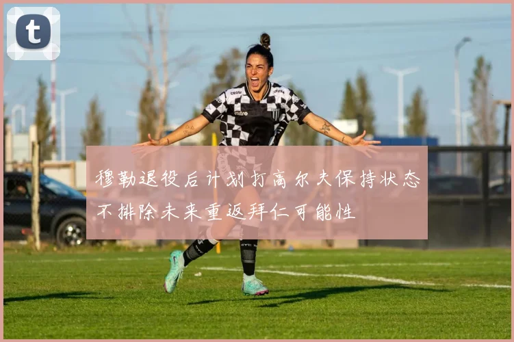 穆勒退役后计划打高尔夫保持状态不排除未来重返拜仁可能性