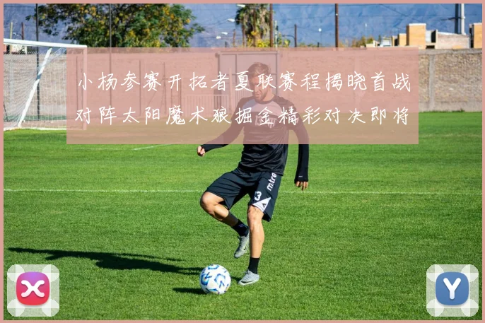 小杨参赛开拓者夏联赛程揭晓首战对阵太阳魔术狼掘金精彩对决即将开启
