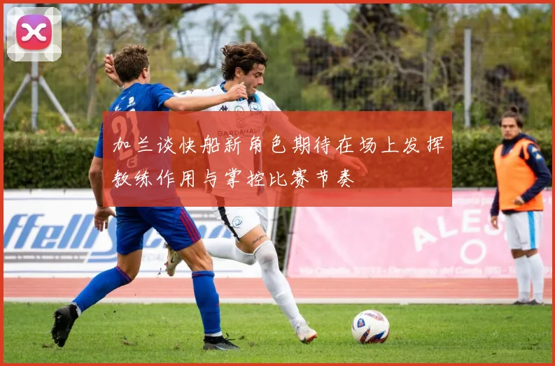 加兰谈快船新角色期待在场上发挥教练作用与掌控比赛节奏