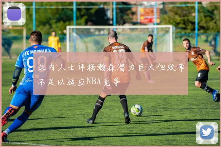 业内人士评杨瀚森潜力巨大但效率不足以适应NBA竞争