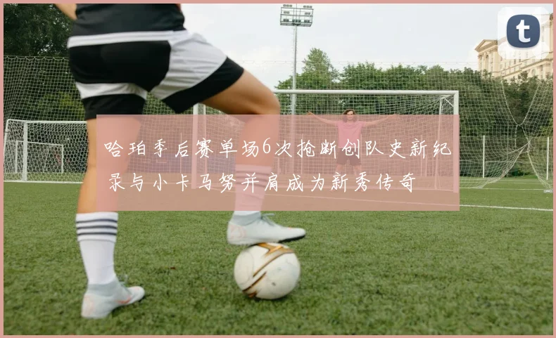 哈珀季后赛单场6次抢断创队史新纪录与小卡马努并肩成为新秀传奇