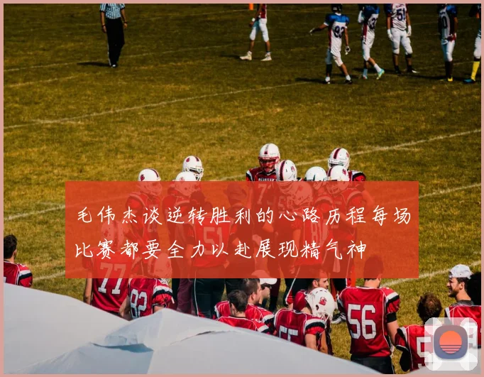 毛伟杰谈逆转胜利的心路历程每场比赛都要全力以赴展现精气神