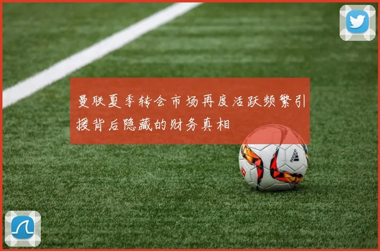 曼联夏季转会市场再度活跃频繁引援背后隐藏的财务真相